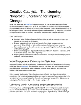 Creative Catalysts - Transforming
Nonprofit Fundraising for Impactful
Change
In the vast landscape of nonprofits, fundraising stands as the cornerstone sustaining their
admirable missions and meaningful projects. Yet, in a world brimming with charitable causes,
the path forward demands a fusion of innovation and originality. In this comprehensive guide, we
delve into a myriad of imaginative fundraising ideas curated expressly for nonprofits, highlighting
the transformative power of creativity in engaging supporters and magnifying impact.
Key Takeaways:
● Creativity is the lifeblood of successful fundraising, enabling nonprofits to adapt and
thrive in an ever-evolving landscape.
● Engage supporters through diverse channels, from virtual engagements and
community-driven initiatives to impactful events and collaborative partnerships.
● Harness the power of storytelling to convey urgency and significance, fostering empathy
and mobilizing support.
● Embrace technology and digital platforms to expand reach, streamline processes, and
cultivate a culture of giving in the digital age.
● Forge symbiotic relationships with local businesses and organizations to amplify impact
and drive sustainable change.
Virtual Engagements: Embracing the Digital Age
In today's digital era, virtual engagements have emerged as pivotal components of fundraising
strategies, offering nonprofits unprecedented avenues to connect with supporters worldwide.
From captivating live-streamed performances to dynamic online auctions and interactive
webinars, the possibilities are boundless.
Utilize versatile platforms like Zoom, Facebook Live, or Twitch to orchestrate compelling
experiences that transcend geographical barriers, fostering a sense of community and driving
contributions. Incorporating interactive elements such as virtual tours and live Q&A sessions
adds layers of excitement and promotes deeper engagement.
Community-Driven Fundraising: Empowering Individuals
Community-driven fundraising signifies a profound shift, empowering individuals to champion
causes close to their hearts. Supporters can initiate their fundraising efforts by leveraging
personal connections and digital platforms, amplifying their impact through collective strength.
 