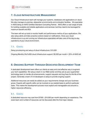 Aloop - SOW
11
7. CLOUD INFRASTRUCTURE MANAGEMENT
Our Cloud Infrastructure team will manage your systems, databases and applications on cloud.
We also manage on-premise, datacenter environments and co-location facilities. We specialize
in AWS being an AWS Certified Standard Consulting Partner. AWS offers a vast range of tools
for building scalable and reliable applications and services; but they need to be leveraged for
maximum benefit and ROI.
The team will set up tools to monitor health and performance metrics of your applications. We
also setup alerts and take proactive actions based on notifications. Once your cloud
infrastructure is up and running our infrastructure specialists will take care of the day-to-day
operations of your cloud environment.
7.1. COSTS:
Setup provisioning and setup of cloud infrastructure: $15,000
Ongoing Monthly 24x7x365 cloud infrastructure support: $5,000 per month + 20% of AWS bill
8. ONGOING SUPPORT THROUGH DEDICATED DEVELOPMENT TEAM
A dedicated development team offers our clients an easy and cost-effective way to augment
your tech capabilities. We setup a team in our R&D center and they act as your augmented
technology team to handle all enhancements, support requests and bug fixes for the life of the
project. Generally a team of 3-5 developers is setup to provide ongoing support.
Additional resources can easily be added as your requirements change and your business
grows. Experts with specific skills can be involved on as-needed basis to perform particular
tasks. This makes the development process more explicit and manageable and ensures a
higher resources efficiency.
8.1. COSTS:
A dedicated resource may cost from $7500 - $10,000 per month depending on experience. The
exact team and number of resources can be discussed after the first major release.
 