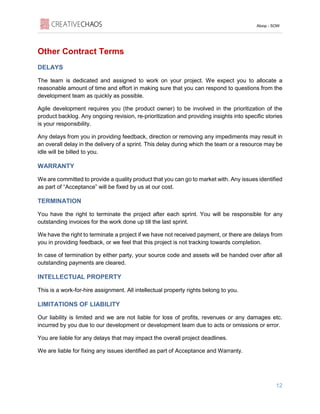 Aloop - SOW
12
Other Contract Terms
DELAYS
The team is dedicated and assigned to work on your project. We expect you to allocate a
reasonable amount of time and effort in making sure that you can respond to questions from the
development team as quickly as possible.
Agile development requires you (the product owner) to be involved in the prioritization of the
product backlog. Any ongoing revision, re-prioritization and providing insights into specific stories
is your responsibility.
Any delays from you in providing feedback, direction or removing any impediments may result in
an overall delay in the delivery of a sprint. This delay during which the team or a resource may be
idle will be billed to you.
WARRANTY
We are committed to provide a quality product that you can go to market with. Any issues identified
as part of “Acceptance” will be fixed by us at our cost.
TERMINATION
You have the right to terminate the project after each sprint. You will be responsible for any
outstanding invoices for the work done up till the last sprint.
We have the right to terminate a project if we have not received payment, or there are delays from
you in providing feedback, or we feel that this project is not tracking towards completion.
In case of termination by either party, your source code and assets will be handed over after all
outstanding payments are cleared.
INTELLECTUAL PROPERTY
This is a work-for-hire assignment. All intellectual property rights belong to you.
LIMITATIONS OF LIABILITY
Our liability is limited and we are not liable for loss of profits, revenues or any damages etc.
incurred by you due to our development or development team due to acts or omissions or error.
You are liable for any delays that may impact the overall project deadlines.
We are liable for fixing any issues identified as part of Acceptance and Warranty.
 