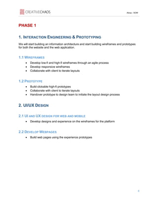 Aloop - SOW
4
PHASE 1
1. INTERACTION ENGINEERING & PROTOTYPING
We will start building an information architecture and start building wireframes and prototypes
for both the website and the web application.
1.1 WIREFRAMES
• Develop low-fi and high-fi wireframes through an agile process
• Develop responsive wireframes
• Collaborate with client to iterate layouts
1.2 PROTOTYPE
• Build clickable high-fi prototypes
• Collaborate with client to iterate layouts
• Handover prototype to design team to initiate the layout design process
2. UI/UX DESIGN
2.1 UI AND UX DESIGN FOR WEB AND MOBILE
• Develop designs and experience on the wireframes for the platform
2.2 DEVELOP WEBPAGES
• Build web pages using the experience prototypes
 