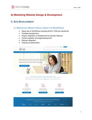 Aloop - SOW
5
A) Marketing Website Design & Development
3. SITE DEVELOPMENT
3.1 MARKETING WEBSITE DEVELOPMENT ON WORDPRESS
• Setup site on WordPress including all html / CSS and JavaScript
• Template development
• Plugins integration or development for dynamic features
• Content ingestion and page development
• Sitemap integration
• Testing and optimization
 
