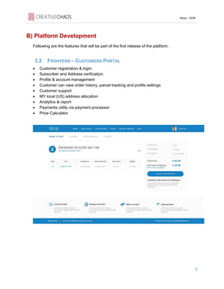 Aloop - SOW
6
B) Platform Development
Following are the features that will be part of the first release of the platform.
3.2 FRONTEND – CUSTOMERS PORTAL
• Customer registration & login.
• Subscriber and Address verification.
• Profile & account management
• Customer can view order history, parcel tracking and profile settings
• Customer support
• MY local (US) address allocation
• Analytics & report
• Payments utility via payment processor
• Price Calculator
 
