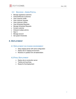 Aloop - SOW
7
3.3 BACKEND – ADMIN PORTAL
• Manage registered customers
• Onboard/Revoke Customers
• View customer profile
• View customer requests
• View customer’s billing
• View Scheduled Requests
• Manage Scheduled Requests
• Contact customer
• Onboard multiple admins
• Sign in
• Manage account
• Set system thresholds
4. DEPLOYMENT
4.1 DEPLOYMENT ON STAGING ENVIRONMENT
• Setup staging server with same configuration
• Deploy site on staging environment
• Reviews on updates from all stakeholders
4.2 FINAL DEPLOYMENT
• Deploy site on production server
• Testing and bug fixing
• Ready for final deployment
 