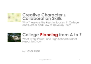 Copyright 2014 by Peter Han 1
College Planning from A to Z
What Every Parent and High School Student
Needs to Know
by Peter Han
Creative Character &
Collaboration Skills
Why These are the Keys to Success in College
and Career and How to Develop Them
 