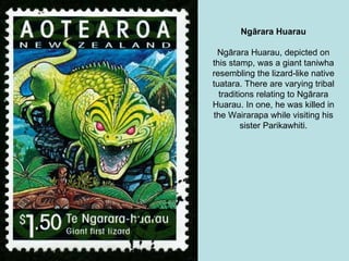 Ngārara Huarau Ngārara Huarau, depicted on this stamp, was a giant taniwha resembling the lizard-like native tuatara. There are varying tribal traditions relating to Ngārara Huarau. In one, he was killed in the Wairarapa while visiting his sister Parikawhiti. 