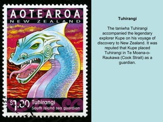 Tuhirangi The taniwha Tuhirangi accompanied the legendary explorer Kupe on his voyage of discovery to New Zealand. It was reputed that Kupe placed Tuhirangi in Te Moana-o-Raukawa (Cook Strait) as a guardian. 