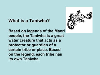 What is a Taniwha? Based on legends of the Maori people, the Taniwha is a great water creature that acts as a protector or guardian of a certain tribe or place. Based on the legend, each tribe has its own Taniwha.   