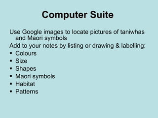 Computer Suite   Use Google images to locate pictures of taniwhas and Maori symbols Add to your notes by listing or drawing & labelling: Colours Size Shapes Maori symbols Habitat Patterns 
