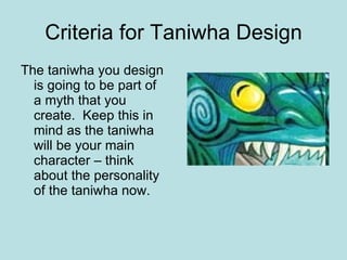 Criteria for Taniwha Design The taniwha you design is going to be part of a myth that you create.  Keep this in mind as the taniwha will be your main character – think about the personality of the taniwha now. 