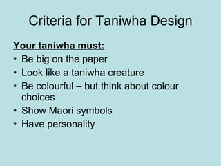 Criteria for Taniwha Design Your taniwha must: Be big on the paper Look like a taniwha creature Be colourful – but think about colour choices Show Maori symbols Have personality 