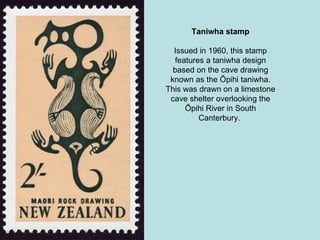 Taniwha stamp Issued in 1960, this stamp features a taniwha design based on the cave drawing known as the Ōpihi taniwha. This was drawn on a limestone cave shelter overlooking the Ōpihi River in South Canterbury.  