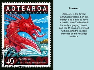 Āraiteuru Āraiteuru is the famed taniwha represented on this stamp. She is said to have arrived in New Zealand with the early voyaging canoes, and her 11 sons are credited with creating the various branches of the Hokianga Harbour. 