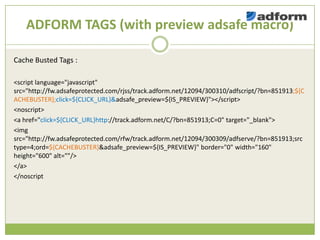 ADFORM TAGS (with preview adsafe macro)

Cache Busted Tags :

<script language="javascript"
src=/slideshow/creative-chase-busting-v2/16836293/"http:/fw.adsafeprotected.com/rjss/track.adform.net/12094/300310/adfscript/?bn=851913;${C
ACHEBUSTER};click=${CLICK_URL}&adsafe_preview=${IS_PREVIEW}"></script>
<noscript>
<a href="click=${CLICK_URL}http://track.adform.net/C/?bn=851913;C=0" target="_blank">
<img
src="http://fw.adsafeprotected.com/rfw/track.adform.net/12094/300309/adfserve/?bn=851913;src
type=4;ord=${CACHEBUSTER}&adsafe_preview=${IS_PREVIEW}" border="0" width="160"
height="600" alt=""/>
</a>
</noscript
 