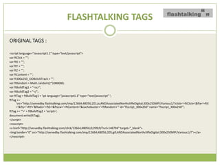 FLASHTALKING TAGS

ORIGINAL TAGS :

<script language="Javascript1.1" type="text/javascript">
var ftClick = "";
var ftX = "";
var ftY = "";
var ftZ = "";
var ftContent = "";
var ft300x250_OOBclickTrack = "";
var ftRandom = Math.random()*1000000;
var ftBuildTag1 = "<scr";
var ftBuildTag2 = "</";
var ftTag = ftBuildTag1 + 'ipt language="javascript1.1" type="text/javascript" ';
ftTag +=
      'src=/slideshow/creative-chase-busting-v2/16836293/"http:/servedby.flashtalking.com/imp/12664;48056;201;js;ANDAssociatedNorthcliffeDigital;300x250MPUVarious1/?click=&
      +'&fty='+ftY+'&ftadz='+ftZ+'&ftscw='+ftContent+'&cachebuster='+ftRandom+'" id="ftscript_300x250" name="ftscript_300x250"';
ftTag += '">' + ftBuildTag2 + 'script>';
document.write(ftTag);
</script>
<noscript>
<a href="http://servedby.flashtalking.com/click/12664;48056;0;209;0/?url=146794" target="_blank">
<img border="0" src="http://servedby.flashtalking.com/imp/12664;48056;205;gif;ANDAssociatedNorthcliffeDigital;300x250MPUVarious1/?"></a>
</noscript>
 