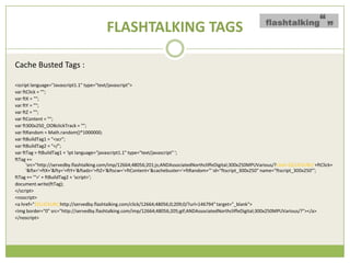 FLASHTALKING TAGS

Cache Busted Tags :

<script language="Javascript1.1" type="text/javascript">
var ftClick = "";
var ftX = "";
var ftY = "";
var ftZ = "";
var ftContent = "";
var ft300x250_OOBclickTrack = "";
var ftRandom = Math.random()*1000000;
var ftBuildTag1 = "<scr";
var ftBuildTag2 = "</";
var ftTag = ftBuildTag1 + 'ipt language="javascript1.1" type="text/javascript" ';
ftTag +=
      'src=/slideshow/creative-chase-busting-v2/16836293/"http:/servedby.flashtalking.com/imp/12664;48056;201;js;ANDAssociatedNorthcliffeDigital;300x250MPUVarious/?click=${CLICKURL}&
      '&ftx='+ftX+'&fty='+ftY+'&ftadz='+ftZ+'&ftscw='+ftContent+'&cachebuster='+ftRandom+'" id="ftscript_300x250" name="ftscript_300x250"';
ftTag += '">' + ftBuildTag2 + 'script>';
document.write(ftTag);
</script>
<noscript>
<a href="${CLICKURL}http://servedby.flashtalking.com/click/12664;48056;0;209;0/?url=146794" target="_blank">
<img border="0" src="http://servedby.flashtalking.com/imp/12664;48056;205;gif;ANDAssociatedNorthcliffeDigital;300x250MPUVarious/?"></a>
</noscript>
 