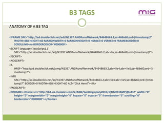 B3 TAGS
ANATOMY OF A B3 TAG

<IFRAME SRC=/slideshow/creative-chase-busting-v2/16836293/"http:/ad.doubleclick.net/adi/N1397.ANDRunofNetwork/B4648663.2;sz=468x60;ord=[timestamp]?"
    WIDTH=468 HEIGHT=60 MARGINWIDTH=0 MARGINHEIGHT=0 HSPACE=0 VSPACE=0 FRAMEBORDER=0
    SCROLLING=no BORDERCOLOR='#000000'>
<SCRIPT language='JavaScript1.1'
    SRC=/slideshow/creative-chase-busting-v2/16836293/"http:/ad.doubleclick.net/adj/N1397.ANDRunofNetwork/B4648663.2;abr=!ie;sz=468x60;ord=[timestamp]?">
</SCRIPT>
<NOSCRIPT>
<A
    href="http://ad.doubleclick.net/jump/N1397.ANDRunofNetwork/B4648663.2;abr=!ie4;abr=!ie5;sz=468x60;ord=[ti
    mestamp]?">
<IMG
    SRC="http://ad.doubleclick.net/ad/N1397.ANDRunofNetwork/B4648663.2;abr=!ie4;abr=!ie5;sz=468x60;ord=[times
    tamp]?" BORDER=0 WIDTH=468 HEIGHT=60 ALT="Click Here!"></A>
</NOSCRIPT>
</IFRAME><iframe src="http://b3-uk.mookie1.com/2/AND/SunBingo/July2010/1[TIMESTAMP]@x23?" width="0"
    height="0" marginwidth="0" marginheight="0" hspace="0" vspace="0" frameborder="0" scrolling="0"
    bordercolor="#000000"></iframe>
 