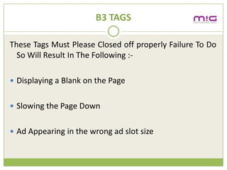 B3 TAGS

These Tags Must Please Closed off properly Failure To Do
  So Will Result In The Following :-

? Displaying a Blank on the Page


? Slowing the Page Down


? Ad Appearing in the wrong ad slot size
 