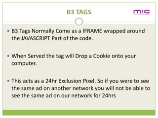 B3 TAGS

? B3 Tags Normally Come as a IFRAME wrapped around
 the JAVASCRIPT Part of the code.

? When Served the tag will Drop a Cookie onto your
 computer.

? This acts as a 24hr Exclusion Pixel. So if you were to see
 the same ad on another network you will not be able to
 see the same ad on our network for 24hrs
 