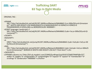 Trafficking DART
                                B3 Tags In Right Media

ORIGINAL TAG :

<IFRAME
    SRC=/slideshow/creative-chase-busting-v2/16836293/"http:/ad.doubleclick.net/adi/N1397.ANDRunofNetwork/B4648663.3;sz=300x250;ord=[timestam
    p]?" WIDTH=300 HEIGHT=250 MARGINWIDTH=0 MARGINHEIGHT=0 HSPACE=0 VSPACE=0
    FRAMEBORDER=0 SCROLLING=no BORDERCOLOR='#000000'>
<SCRIPT language='JavaScript1.1'
    SRC="http://ad.doubleclick.net/adj/N1397.ANDRunofNetwork/B4648663.3;abr=!ie;sz=300x250;ord=[ti
    mestamp]?">
</SCRIPT>
<NOSCRIPT>
<A
    href="http://ad.doubleclick.net/jump/N1397.ANDRunofNetwork/B4648663.3;abr=!ie4;abr=!ie5;sz=30
    0x250;ord=[timestamp]?">
<IMG
    SRC="http://ad.doubleclick.net/ad/N1397.ANDRunofNetwork/B4648663.3;abr=!ie4;abr=!ie5;sz=300x25
    0;ord=[timestamp]?" BORDER=0 WIDTH=300 HEIGHT=250 ALT="Click Here!"></A>
</NOSCRIPT>
</IFRAME><iframe src="http://b3-uk.mookie1.com/2/AND/SunBingo/July2010/1[TIMESTAMP]@x23?"
    width="0" height="0" marginwidth="0" marginheight="0" hspace="0" vspace="0" frameborder="0"
    scrolling="0" bordercolor="#000000"></iframe>
 