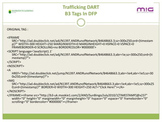 Trafficking DART
                                      B3 Tags In DFP

ORIGINAL TAG :

<IFRAME
    SRC=/slideshow/creative-chase-busting-v2/16836293/"http:/ad.doubleclick.net/adi/N1397.ANDRunofNetwork/B4648663.3;sz=300x250;ord=[timestam
    p]?" WIDTH=300 HEIGHT=250 MARGINWIDTH=0 MARGINHEIGHT=0 HSPACE=0 VSPACE=0
    FRAMEBORDER=0 SCROLLING=no BORDERCOLOR='#000000'>
<SCRIPT language='JavaScript1.1'
    SRC="http://ad.doubleclick.net/adj/N1397.ANDRunofNetwork/B4648663.3;abr=!ie;sz=300x250;ord=[ti
    mestamp]?">
</SCRIPT>
<NOSCRIPT>
<A
    href="http://ad.doubleclick.net/jump/N1397.ANDRunofNetwork/B4648663.3;abr=!ie4;abr=!ie5;sz=30
    0x250;ord=[timestamp]?">
<IMG
    SRC="http://ad.doubleclick.net/ad/N1397.ANDRunofNetwork/B4648663.3;abr=!ie4;abr=!ie5;sz=300x25
    0;ord=[timestamp]?" BORDER=0 WIDTH=300 HEIGHT=250 ALT="Click Here!"></A>
</NOSCRIPT>
</IFRAME><iframe src="http://b3-uk.mookie1.com/2/AND/SunBingo/July2010/1[TIMESTAMP]@x23?"
    width="0" height="0" marginwidth="0" marginheight="0" hspace="0" vspace="0" frameborder="0"
    scrolling="0" bordercolor="#000000"></iframe>
 