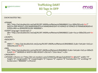 Trafficking DART
                                      B3 Tags In DFP

CACHE BUSTED TAG :

<IFRAME
    SRC=/slideshow/creative-chase-busting-v2/16836293/"http:/ad.doubleclick.net/adi/N1397.ANDRunofNetwork/B4648663.3;sz=300x250;ord=%n?"
    WIDTH=300 HEIGHT=250 MARGINWIDTH=0 MARGINHEIGHT=0 HSPACE=0 VSPACE=0 FRAMEBORDER=0
    SCROLLING=no BORDERCOLOR='#000000'>
<SCRIPT language='JavaScript1.1'
    SRC="http://ad.doubleclick.net/adj/N1397.ANDRunofNetwork/B4648663.3;abr=!ie;sz=300x250;ord=%n
    ?">
</SCRIPT>
<NOSCRIPT>
<A
    href=%chttp://ad.doubleclick.net/jump/N1397.ANDRunofNetwork/B4648663.3;abr=!ie4;abr=!ie5;sz=
    300x250;ord=%n?">
<IMG
    SRC="http://ad.doubleclick.net/ad/N1397.ANDRunofNetwork/B4648663.3;abr=!ie4;abr=!ie5;sz=300x25
    0;ord=%n?" BORDER=0 WIDTH=300 HEIGHT=250 ALT="Click Here!"></A>
</NOSCRIPT>
</IFRAME><iframe src="http://b3-uk.mookie1.com/2/AND/SunBingo/July2010/1%n@x23?" width="0"
    height="0" marginwidth="0" marginheight="0" hspace="0" vspace="0" frameborder="0" scrolling="0"
    bordercolor="#000000"></iframe>
 
