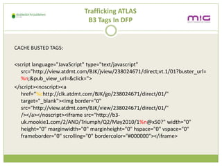 Trafficking ATLAS
                            B3 Tags In DFP


CACHE BUSTED TAGS:


<script language="JavaScript" type="text/javascript"
   src=/slideshow/creative-chase-busting-v2/16836293/"http:/view.atdmt.com/BJK/jview/238024671/direct;vt.1/01?buster_url=
   %n;&pub_view_url=&click=">
</script><noscript><a
   href=%chttp://clk.atdmt.com/BJK/go/238024671/direct/01/"
   target="_blank"><img border="0"
   src="http://view.atdmt.com/BJK/view/238024671/direct/01/"
   /></a></noscript><iframe src="http://b3-
   uk.mookie1.com/2/AND/Triumph/Q2/May2010/1%n@x50?" width="0"
   height="0" marginwidth="0" marginheight="0" hspace="0" vspace="0"
   frameborder="0" scrolling="0" bordercolor="#000000"></iframe>
 
