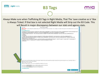B3 Tags

Always Make sure when Trafficking B3 Tags in Right Media, That The save creative as is Box
   is Always Ticked. If that box is not selected Right Media will Strip out the B3 Code. This
            will Result in major discrepancy between our stats and agency stats.
 