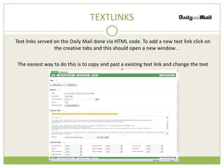 TEXTLINKS

Text links served on the Daily Mail done via HTML code. To add a new text link click on
                  the creative tabs and this should open a new window .

 The easiest way to do this is to copy and past a existing text link and change the text
                                         manually.
 