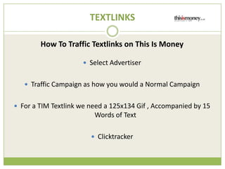 TEXTLINKS

        How To Traffic Textlinks on This Is Money

                     ? Select Advertiser


   ? Traffic Campaign as how you would a Normal Campaign


? For a TIM Textlink we need a 125x134 Gif , Accompanied by 15
                         Words of Text

                        ? Clicktracker
 
