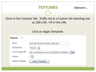 TEXTLINKS

Once in the Creative Tab , Traffic Ad as a Custom Ad selecting size
                    as 160 x 90 , Fill in the URL

                     Click on Apply Template
 