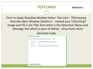 TEXTLINKS

Once in Apply Template Window Select Text Link C Thisismoney
   TextLinks (New Window Clickthru) . Upload your 125x134 gif
 image and Fill in the Title Text which is the Advertiser Name and
     Message Text which is your 15 Words . Once that's done
                          Generate Code
 