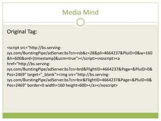 Media Mind

Original Tag:

<script src=/slideshow/creative-chase-busting-v2/16836293/"http:/bs.serving-
sys.com/BurstingPipe/adServer.bs?cn=rsb&c=28&pli=4664237&PluID=0&w=160
&h=600&ord=[timestamp]&ucm=true"></script><noscript><a
href=/slideshow/creative-chase-busting-v2/16836293/"http:/bs.serving-
sys.com/BurstingPipe/adServer.bs?cn=brd&FlightID=4664237&Page=&PluID=0&
Pos=2469" target="_blank"><img src=/slideshow/creative-chase-busting-v2/16836293/"http:/bs.serving-
sys.com/BurstingPipe/adServer.bs?cn=bsr&FlightID=4664237&Page=&PluID=0&
Pos=2469" border=0 width=160 height=600></a></noscript>
 