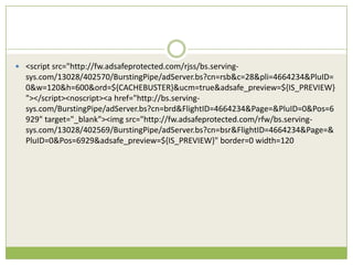 ? <script src=/slideshow/creative-chase-busting-v2/16836293/"http:/fw.adsafeprotected.com/rjss/bs.serving-
  sys.com/13028/402570/BurstingPipe/adServer.bs?cn=rsb&c=28&pli=4664234&PluID=
  0&w=120&h=600&ord=${CACHEBUSTER}&ucm=true&adsafe_preview=${IS_PREVIEW}
  "></script><noscript><a href=/slideshow/creative-chase-busting-v2/16836293/"http:/bs.serving-
  sys.com/BurstingPipe/adServer.bs?cn=brd&FlightID=4664234&Page=&PluID=0&Pos=6
  929" target="_blank"><img src="http://fw.adsafeprotected.com/rfw/bs.serving-
  sys.com/13028/402569/BurstingPipe/adServer.bs?cn=bsr&FlightID=4664234&Page=&
  PluID=0&Pos=6929&adsafe_preview=${IS_PREVIEW}" border=0 width=120
 