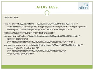 ATLAS TAGS

ORIGINAL TAG :

<iframe src=/slideshow/creative-chase-busting-v2/16836293/"http:/view.atdmt.com/ZO2/iview/240520608/direct/01?click="
   frameborder="0" scrolling="no" marginheight="0" marginwidth="0" topmargin="0"
   leftmargin="0" allowtransparency="true" width="468" height="60">
<script language="JavaScript" type="text/javascript">
document.write('<a href="http://clk.atdmt.com/ZO2/go/240520608/direct/01/"
   target="_blank"><img
   src="http://view.atdmt.com/ZO2/view/240520608/direct/01/"/></a>');
</script><noscript><a href="http://clk.atdmt.com/ZO2/go/240520608/direct/01/"
   target="_blank"><img border="0"
   src="http://view.atdmt.com/ZO2/view/240520608/direct/01/"
   /></a></noscript></iframe>
 