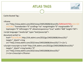 ATLAS TAGS

Cache Busted Tag :

<iframe
    src=/slideshow/creative-chase-busting-v2/16836293/"http:/view.atdmt.com/ZO2/iview/240520608/direct/01/${REQUESTID};click=${C
    LICKURL}" frameborder="0" scrolling="no" marginheight="0" marginwidth="0"
    topmargin="0" leftmargin="0" allowtransparency="true" width="468" height="60">
<script language="JavaScript" type="text/javascript">
document.write('<a
    href=${CLICKURL}http://clk.atdmt.com/ZO2/go/240520608/direct/01/"
    target="_blank"><img
    src="http://view.atdmt.com/ZO2/view/240520608/direct/01/"/></a>');
</script><noscript><a href="http://clk.atdmt.com/ZO2/go/240520608/direct/01/"
    target="_blank"><img border="0"
    src="http://view.atdmt.com/ZO2/view/240520608/direct/01/"
    /></a></noscript></iframe>
 