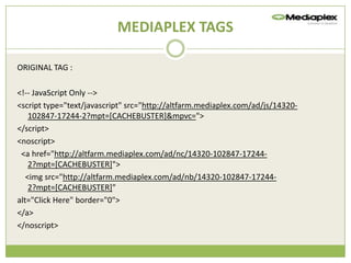 MEDIAPLEX TAGS

ORIGINAL TAG :

<!-- JavaScript Only -->
<script type="text/javascript" src=/slideshow/creative-chase-busting-v2/16836293/"http:/altfarm.mediaplex.com/ad/js/14320-
    102847-17244-2?mpt=[CACHEBUSTER]&mpvc=">
</script>
<noscript>
 <a href="http://altfarm.mediaplex.com/ad/nc/14320-102847-17244-
    2?mpt=[CACHEBUSTER]">
   <img src="http://altfarm.mediaplex.com/ad/nb/14320-102847-17244-
    2?mpt=[CACHEBUSTER]"
alt="Click Here" border="0">
</a>
</noscript>
 