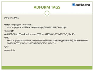 ADFORM TAGS

ORIGINAL TAGS

<script language="javascript"
   src=/slideshow/creative-chase-busting-v2/16836293/"http:/track.adform.net/adfscript/?bn=392598;"></script>
<noscript>
<A href="http://track.adform.net/C/?bn=392598;C=0" TARGET="_blank">
<IMG
   SRC="http://track.adform.net/adfserve/?bn=392598;srctype=4;ord=[CACHEBUSTING]"
   BORDER="0" WIDTH="300" HEIGHT="250" ALT="">
</A>
</noscript>
 