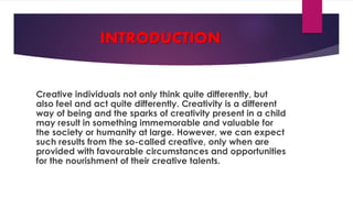 INTRODUCTION
Creative individuals not only think quite differently, but
also feel and act quite differently. Creativity is a different
way of being and the sparks of creativity present in a child
may result in something immemorable and valuable for
the society or humanity at large. However, we can expect
such results from the so-called creative, only when are
provided with favourable circumstances and opportunities
for the nourishment of their creative talents.