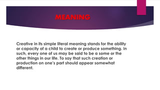 MEANING
Creative in its simple literal meaning stands for the ability
or capacity of a child to create or produce something. In
such, every one of us may be said to be a some or the
other things in our life. To say that such creation or
production on one’s part should appear somewhat
different.