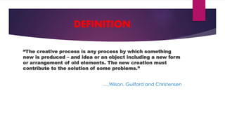 “The creative process is any process by which something
new is produced – and idea or an object including a new form
or arrangement of old elements. The new creation must
contribute to the solution of some problems.”
….Wilson, Guilford and Christensen
DEFINITION