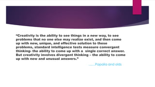 “Creativity is the ability to see things in a new way, to see
problems that no one else may realize exist, and then come
up with new, unique, and effective solution to these
problems, standard intelligence tests measure convergent
thinking- the ability to come up with a single correct answer.
But creativity involves divergent thinking – the ability to come
up with new and unusual answers.”
……Papalia and olds