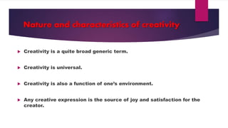 Nature and characteristics of creativity
Creativity is a quite broad generic term.
Creativity is universal.
Creativity is also a function of one’s environment.
Any creative expression is the source of joy and satisfaction for the
creator.