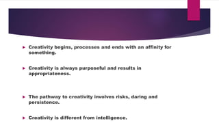 Creativity begins, processes and ends with an affinity for
something.
Creativity is always purposeful and results in
appropriateness.
The pathway to creativity involves risks, daring and
persistence.
Creativity is different from intelligence.