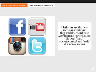 THE SOCIAL MEDIA MOMENT THE PLAT FORM PARADIGM 
Platforms are the new 
media institutions: 
they enable, coordinate 
and regulate participation 
via both ‘hard’ 
sociotechnical and ‘soft’ 
discursive means 
 