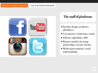 THE SOCIAL MEDIA MOMENT THE PLAT FORM PARADIGM 
The stuff of platforms 
✦ Interface design, aesthetics, 
affordances 
✦ User practices, behaviours, norms 
✦ Software, algorithms, APIs 
✦ Business models, licensing, 
partnerships, revenue streams 
✦ Media representations, social 
understandings 
 