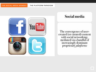 THE SOCIAL MEDIA MOMENT THE PLAT FORM PARADIGM 
Social media 
The convergence of user-created 
(or curated) content 
with social networking, 
mediated via a handful of 
increasingly dominant 
proprietary platforms 
 