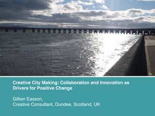 Creative City Making: Collaboration and Innovation as
Drivers for Positive Change
Gillian Easson,
Creative Consultant, Dundee, Scotland, UK

 