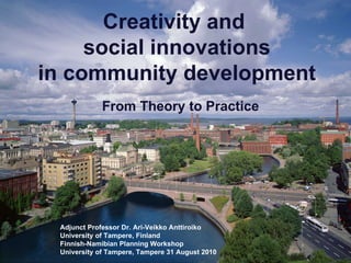 Creativity and  social innovations in community development   From Theory to Practice Adjunct Professor Dr. Ari-Veikko Anttiroiko University of Tampere, Finland Finnish-Namibian Planning Workshop University of Tampere, Tampere 31 August 2010 