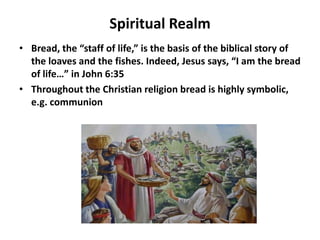 Spiritual Realm
• Bread, the “staff of life,” is the basis of the biblical story of
  the loaves and the fishes. Indeed, Jesus says, “I am the bread
  of life…” in John 6:35
• Throughout the Christian religion bread is highly symbolic,
  e.g. communion
 