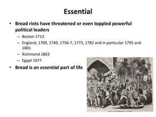 Essential
• Bread riots have threatened or even toppled powerful
  political leaders
   – Boston 1713
   – England, 1709, 1740, 1756-7, 1773, 1782 and in particular 1795 and
     1801
   – Richmond 1863
   – Egypt 1977
• Bread is an essential part of life
 